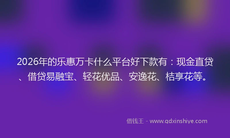 2026年的乐惠万卡什么平台好下款有：现金直贷、借贷易融宝、轻花优品、安逸花、桔享花等。