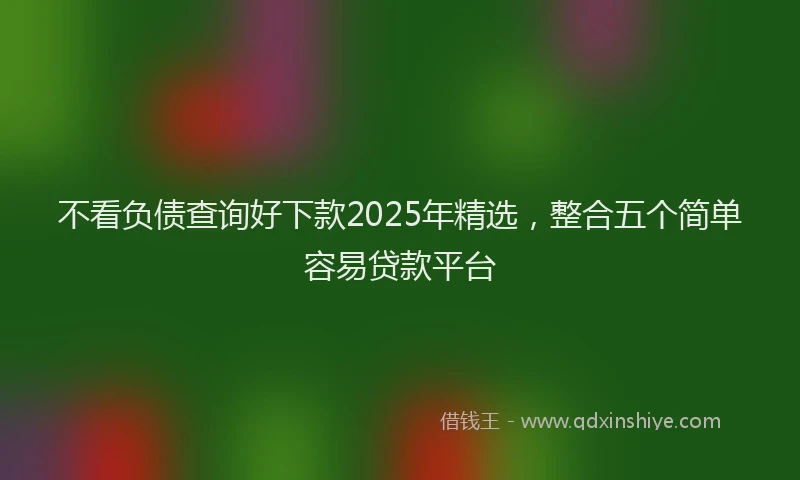 不看负债查询好下款2025年精选,整合五个简单容易贷款平台