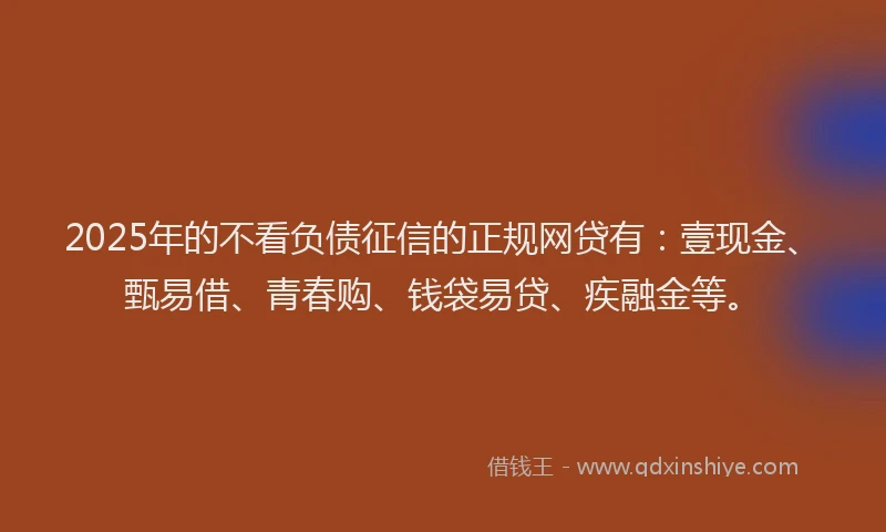 2025年的不看负债征信的正规网贷有：壹现金、甄易借、青春购、钱袋易贷、疾融金等。