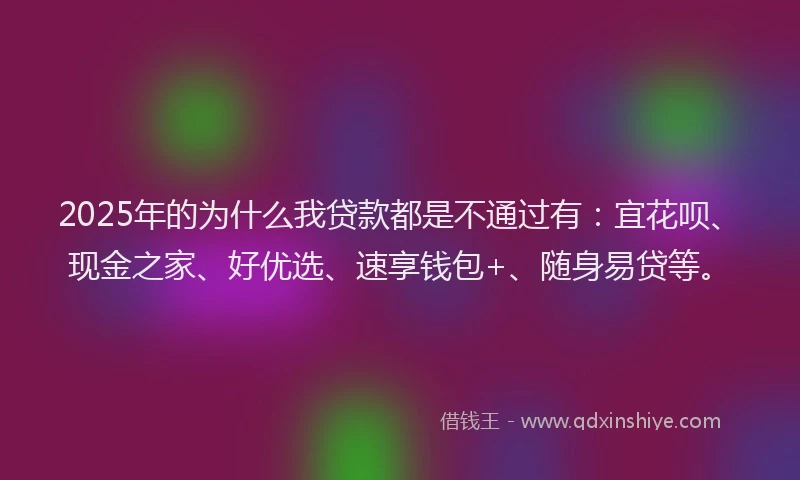 2025年的为什么我贷款都是不通过有：宜花呗、现金之家、好优选、速享钱包+、随身易贷等。
