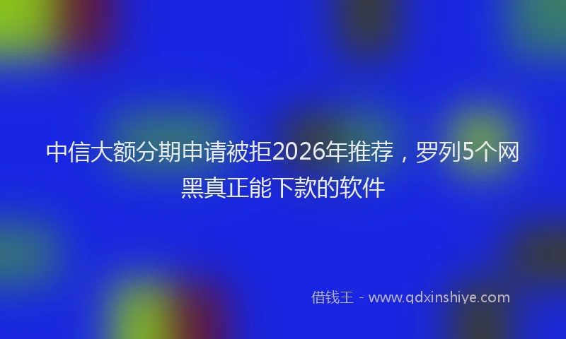 中信大额分期申请被拒2026年推荐，罗列5个网黑真正能下款的软件
