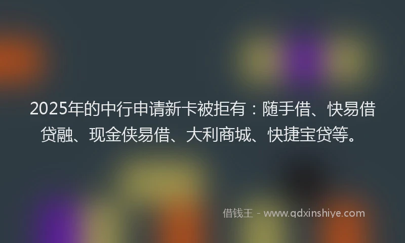 2025年的中行申请新卡被拒有：随手借、快易借贷融、现金侠易借、大利商城、快捷宝贷等。