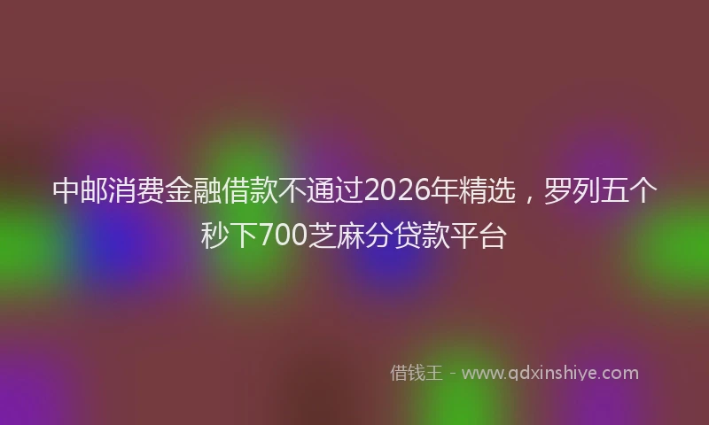 中邮消费金融借款不通过2026年精选，罗列五个秒下700芝麻分贷款平台
