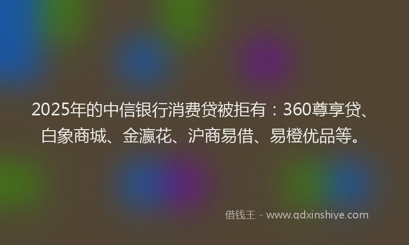 2025年的中信银行消费贷被拒有：360尊享贷、白象商城、金瀛花、沪商易借、易橙优品等。