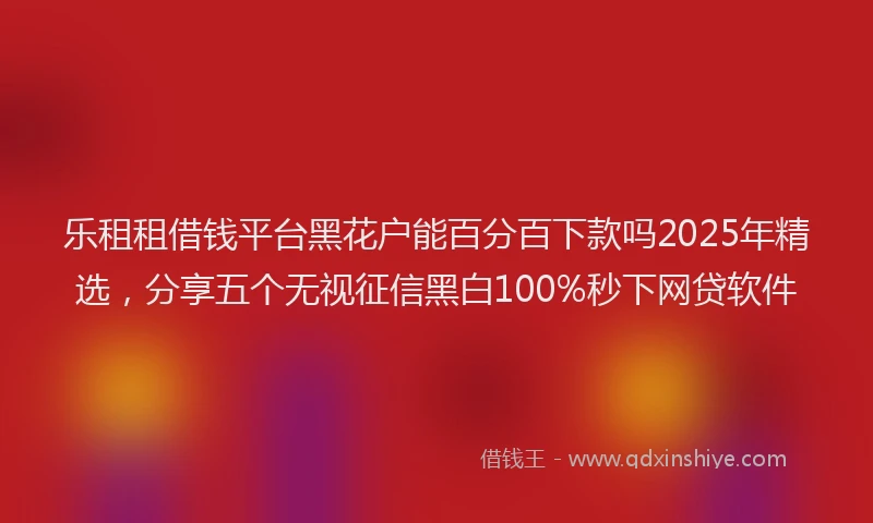 乐租租借钱平台黑花户能百分百下款吗2025年精选，分享五个无视征信黑白100%秒下网贷软件