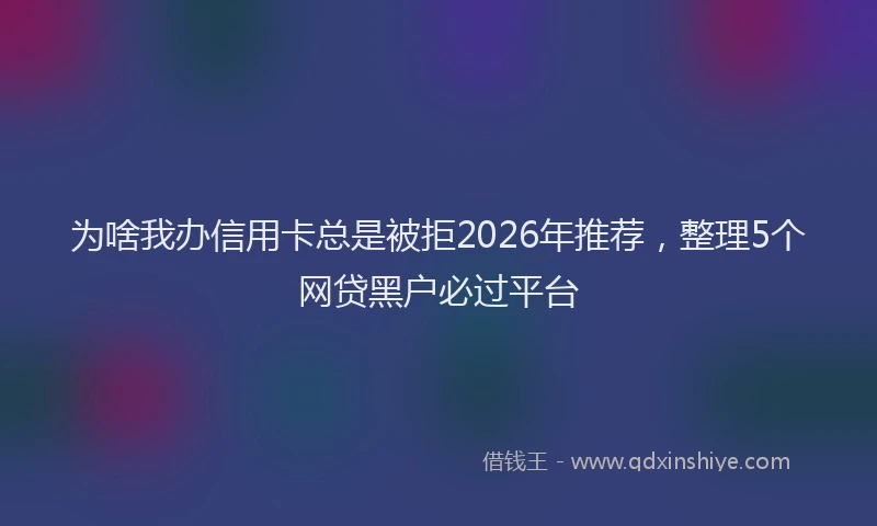 为啥我办信用卡总是被拒2026年推荐，整理5个网贷黑户必过平台