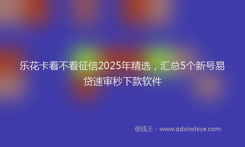 乐花卡看不看征信2025年精选，汇总5个新号易贷速审秒下款软件
