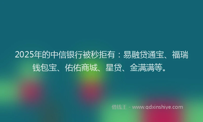 2025年的中信银行被秒拒有：易融贷通宝、福瑞钱包宝、佑佑商城、星贷、金满满等。