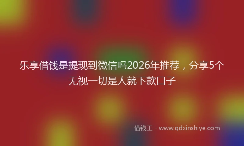 乐享借钱是提现到微信吗2026年推荐，分享5个无视一切是人就下款口子