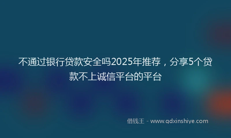 不通过银行贷款安全吗2025年推荐,分享5个贷款不上诚信平台的平台