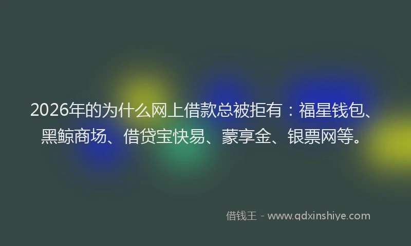 2026年的为什么网上借款总被拒有：福星钱包、黑鲸商场、借贷宝快易、蒙享金、银票网等。