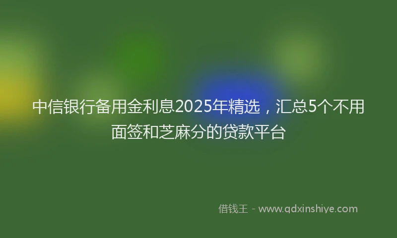 中信银行备用金利息2025年精选，汇总5个不用面签和芝麻分的贷款平台