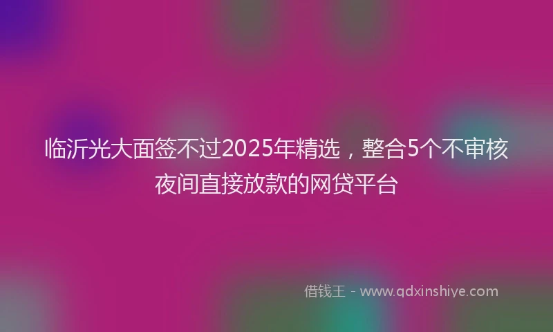 临沂光大面签不过2025年精选，整合5个不审核夜间直接放款的网贷平台
