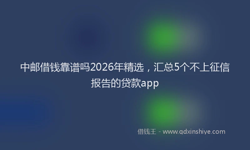 中邮借钱靠谱吗2026年精选，汇总5个不上征信报告的贷款app