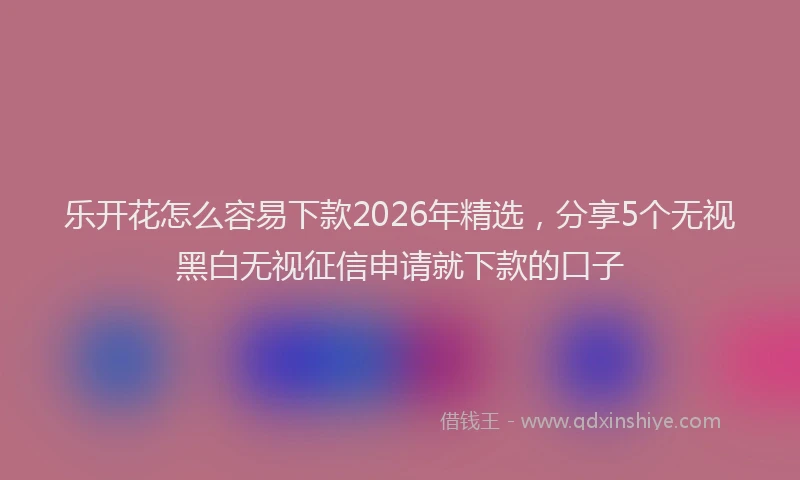 乐开花怎么容易下款2026年精选，分享5个无视黑白无视征信申请就下款的口子