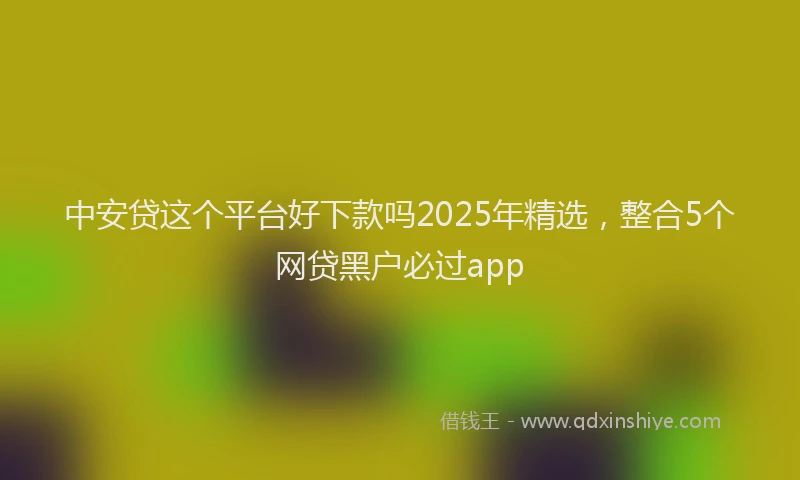 中安贷这个平台好下款吗2025年精选，整合5个网贷黑户必过app