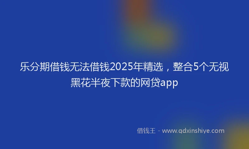 乐分期借钱无法借钱2025年精选，整合5个无视黑花半夜下款的网贷app