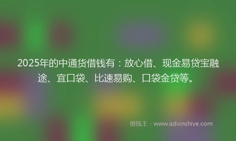 2025年的中通货借钱有：放心借、现金易贷宝融途、宜口袋、比速易购、口袋金贷等。