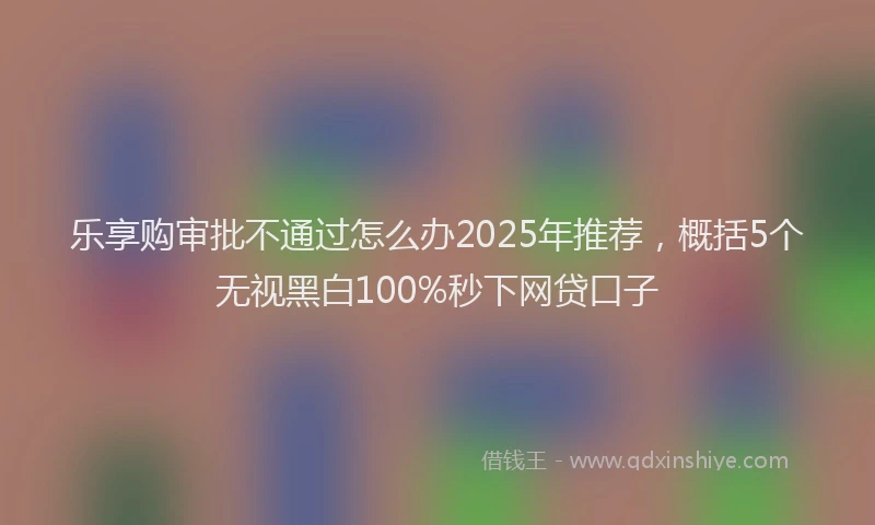 乐享购审批不通过怎么办2025年推荐，概括5个无视黑白100%秒下网贷口子