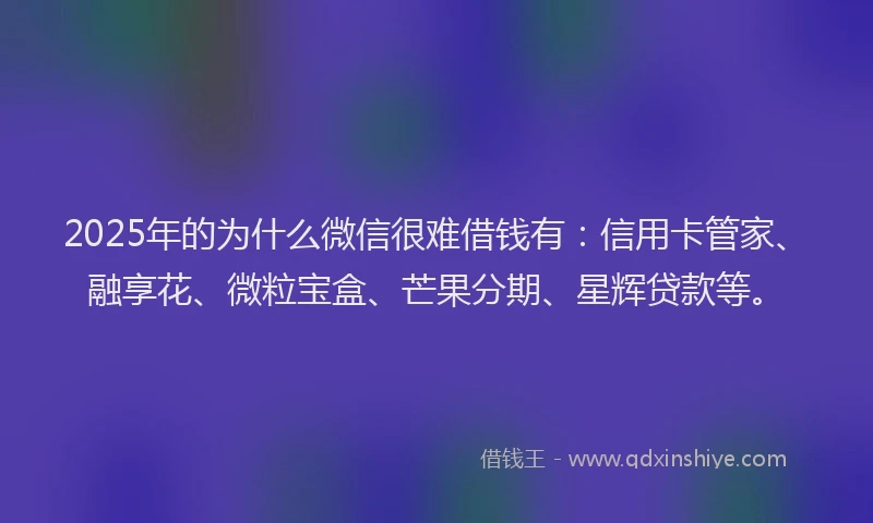 2025年的为什么微信很难借钱有：信用卡管家、融享花、微粒宝盒、芒果分期、星辉贷款等。