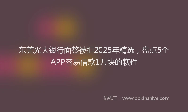 东莞光大银行面签被拒2025年精选，盘点5个APP容易借款1万块的软件