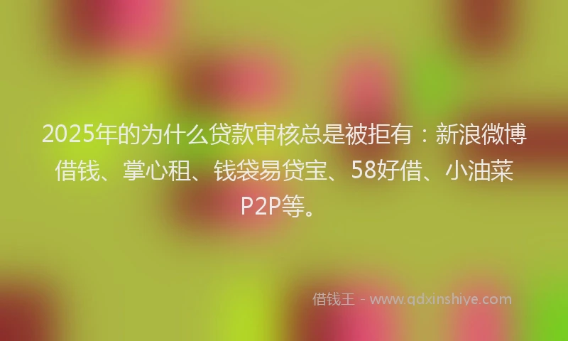 2025年的为什么贷款审核总是被拒有:新浪微博借钱、掌心租、钱袋易贷宝、58好借、小油菜P2P等。