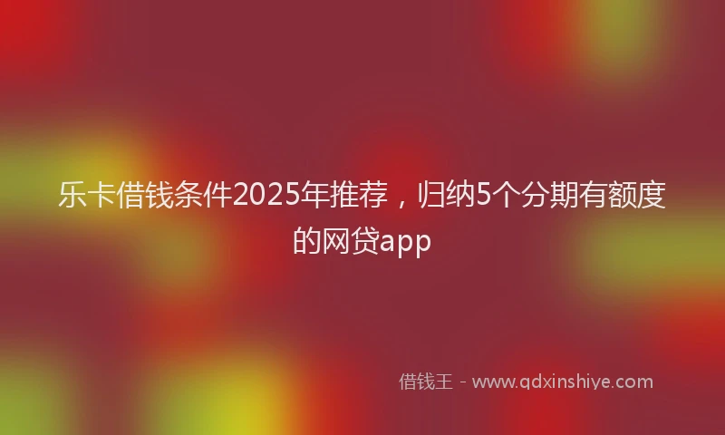 乐卡借钱条件2025年推荐，归纳5个分期有额度的网贷app