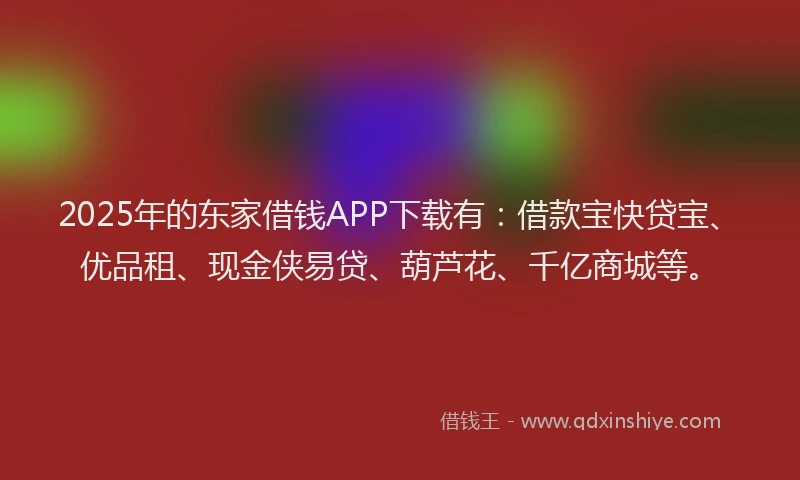 2025年的东家借钱APP下载有：借款宝快贷宝、优品租、现金侠易贷、葫芦花、千亿商城等。