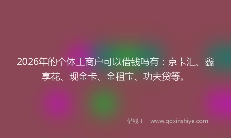 2026年的个体工商户可以借钱吗有：京卡汇、鑫享花、现金卡、金租宝、功夫贷等。
