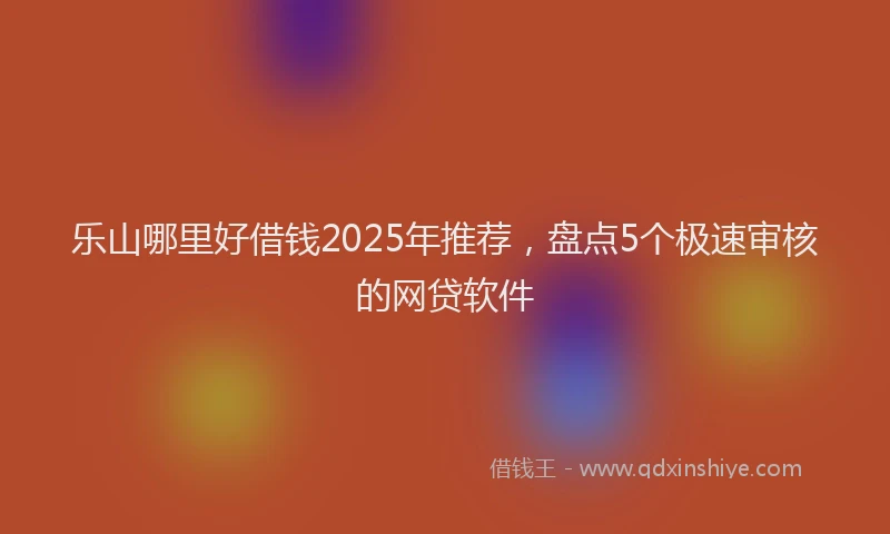 乐山哪里好借钱2025年推荐，盘点5个极速审核的网贷软件