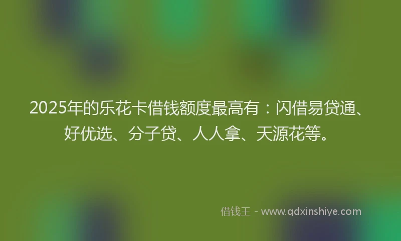 2025年的乐花卡借钱额度最高有：闪借易贷通、好优选、分子贷、人人拿、天源花等。