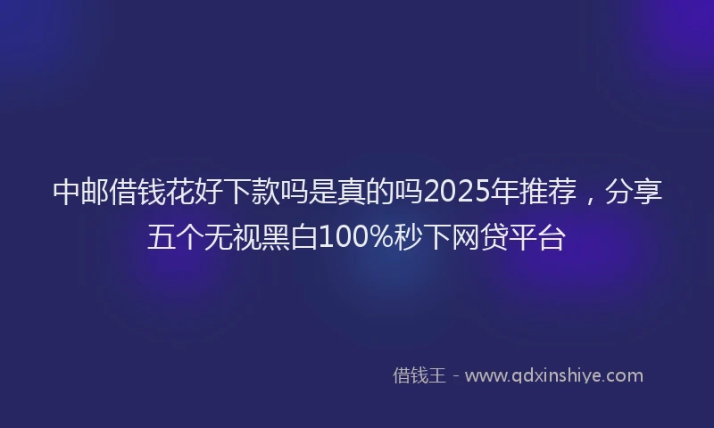 中邮借钱花好下款吗是真的吗2025年推荐，分享五个无视黑白100%秒下网贷平台
