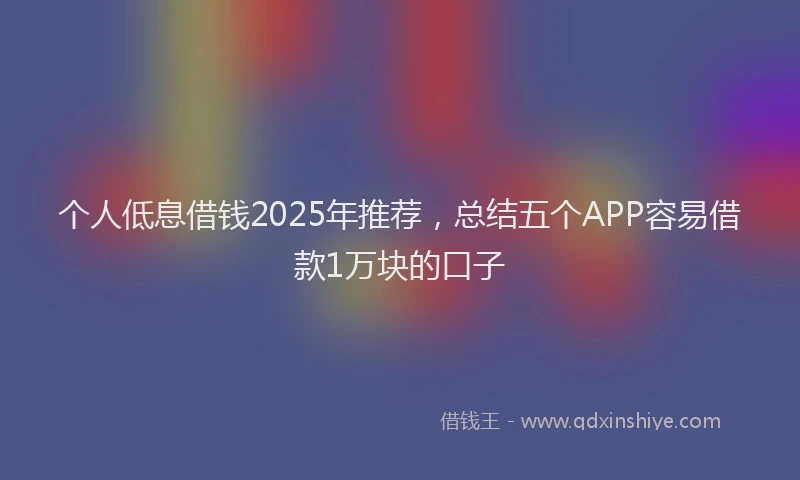个人低息借钱2025年推荐，总结五个APP容易借款1万块的口子