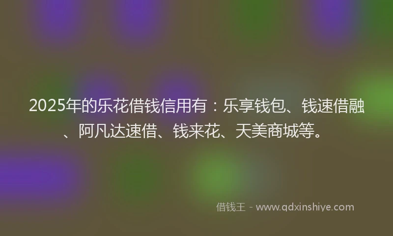 2025年的乐花借钱信用有：乐享钱包、钱速借融、阿凡达速借、钱来花、天美商城等。