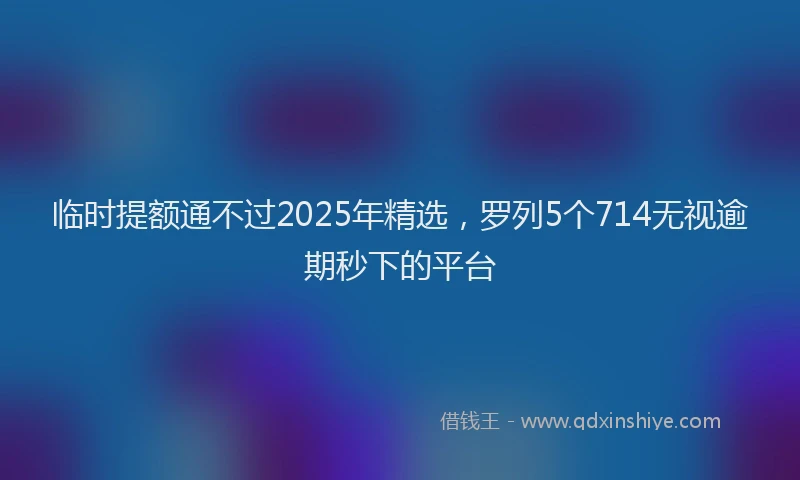 临时提额通不过2025年精选，罗列5个714无视逾期秒下的平台