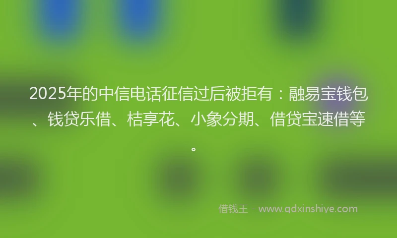 2025年的中信电话征信过后被拒有：融易宝钱包、钱贷乐借、桔享花、小象分期、借贷宝速借等。