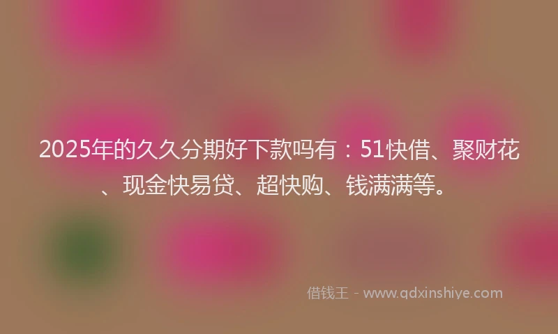 2025年的久久分期好下款吗有：51快借、聚财花、现金快易贷、超快购、钱满满等。