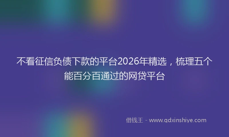 不看征信负债下款的平台2026年精选,梳理五个能百分百通过的网贷平台