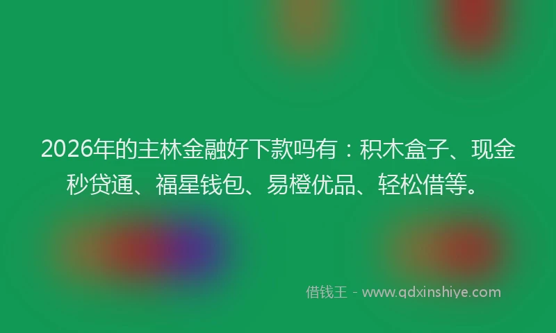 2026年的主林金融好下款吗有：积木盒子、现金秒贷通、福星钱包、易橙优品、轻松借等。