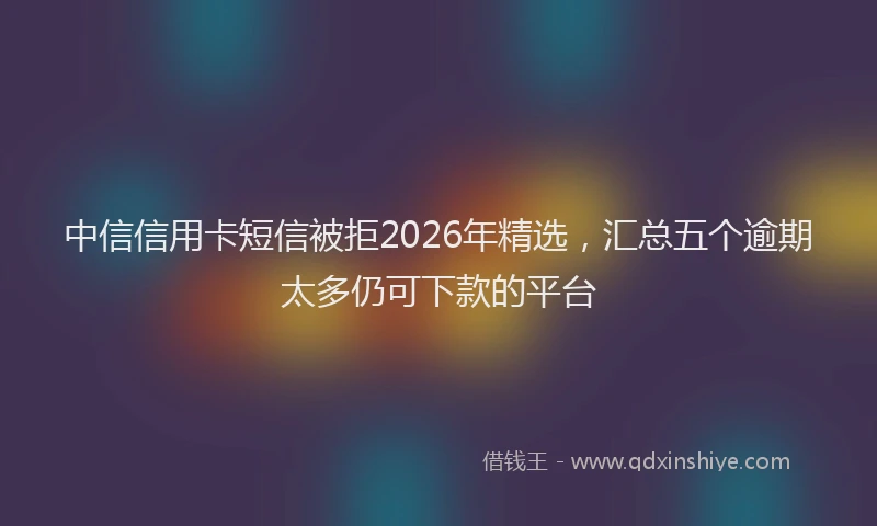 中信信用卡短信被拒2026年精选，汇总五个逾期太多仍可下款的平台
