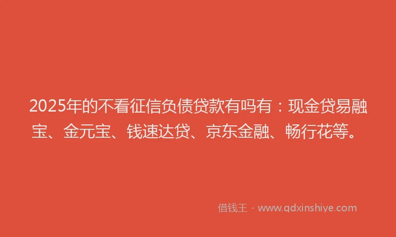 2025年的不看征信负债贷款有吗有：现金贷易融宝、金元宝、钱速达贷、京东金融、畅行花等。