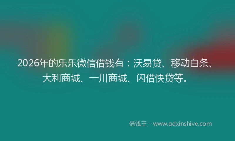 2026年的乐乐微信借钱有：沃易贷、移动白条、大利商城、一川商城、闪借快贷等。