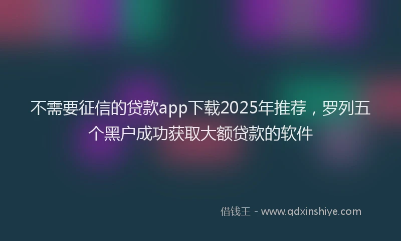 不需要征信的贷款app下载2025年推荐，罗列五个黑户成功获取大额贷款的软件
