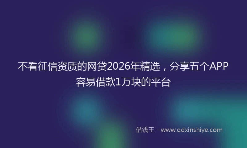 不看征信资质的网贷2026年精选，分享五个APP容易借款1万块的平台