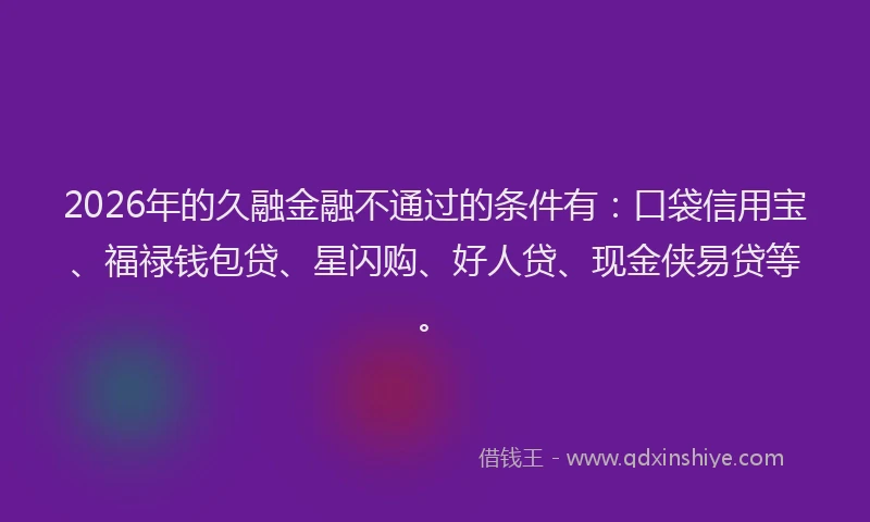 2026年的久融金融不通过的条件有：口袋信用宝、福禄钱包贷、星闪购、好人贷、现金侠易贷等。