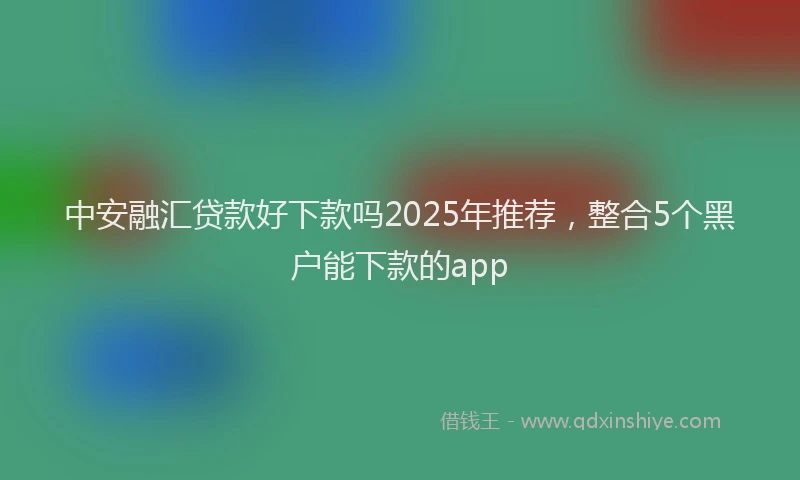 中安融汇贷款好下款吗2025年推荐，整合5个黑户能下款的app