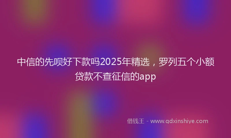中信的先呗好下款吗2025年精选，罗列五个小额贷款不查征信的app