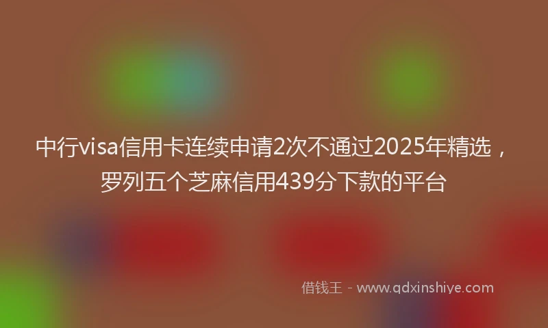 中行visa信用卡连续申请2次不通过2025年精选，罗列五个芝麻信用439分下款的平台