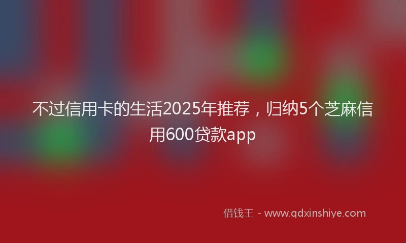 不过信用卡的生活2025年推荐，归纳5个芝麻信用600贷款app