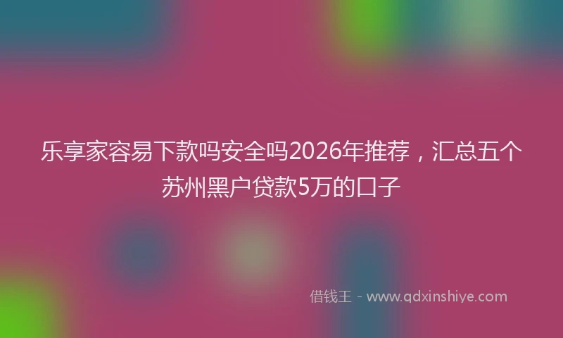 乐享家容易下款吗安全吗2026年推荐，汇总五个苏州黑户贷款5万的口子